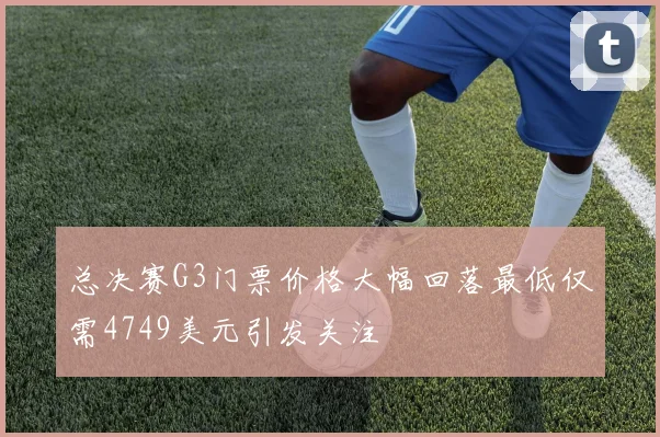 总决赛G3门票价格大幅回落最低仅需4749美元引发关注