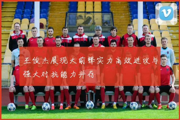王俊杰展现大前锋实力高效进攻与强大对抗能力并存