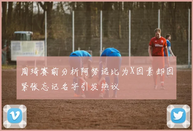 周琦赛前分析阿努诺比为X因素却因紧张忘记名字引发热议
