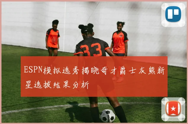 ESPN模拟选秀揭晓奇才爵士灰熊新星选拔结果分析