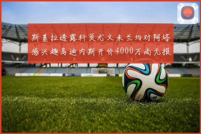 斯基拉透露科莫尤文米兰均对阿塔感兴趣乌迪内斯开价4000万尚无报价