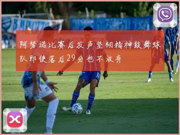 阿努诺比赛后发声坚韧精神鼓舞球队即使落后29分也不放弃