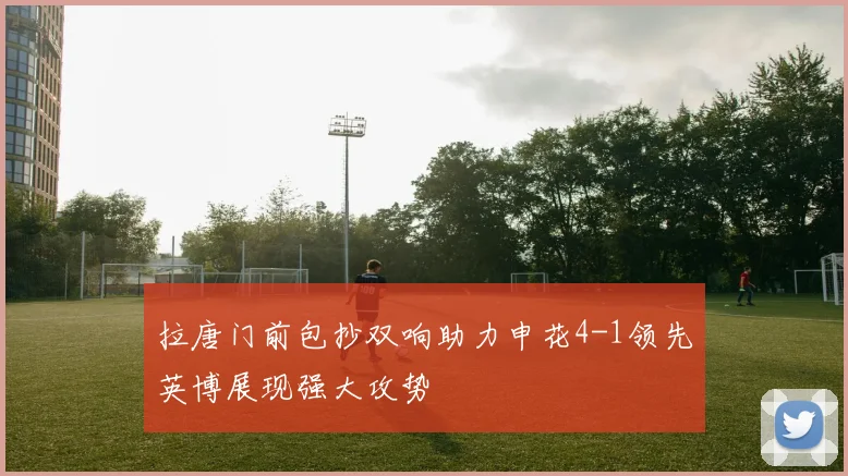 拉唐门前包抄双响助力申花4-1领先英博展现强大攻势