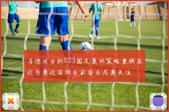 马德兴分析U23国足集训策略兼顾亚运与奥运苗润东获安东尼奥关注