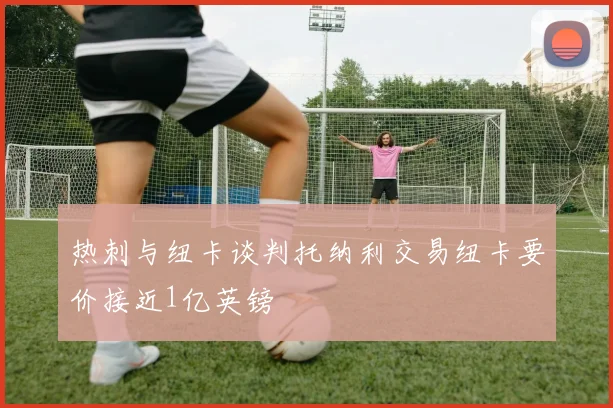 热刺与纽卡谈判托纳利交易纽卡要价接近1亿英镑