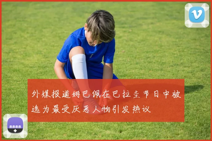 外媒报道姆巴佩在巴拉圭节日中被选为最受厌恶人物引发热议