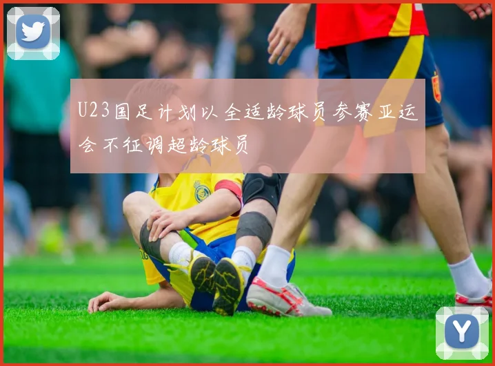U23国足计划以全适龄球员参赛亚运会不征调超龄球员