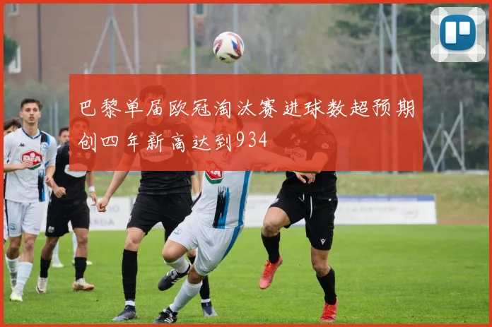 巴黎单届欧冠淘汰赛进球数超预期创四年新高达到934