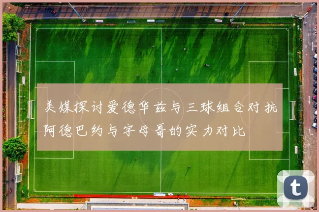 美媒探讨爱德华兹与三球组合对抗阿德巴约与字母哥的实力对比