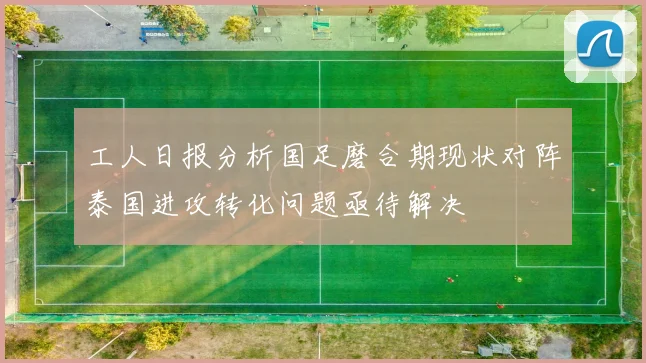 工人日报分析国足磨合期现状对阵泰国进攻转化问题亟待解决