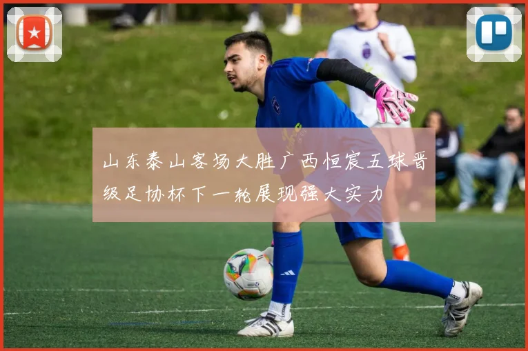 山东泰山客场大胜广西恒宸五球晋级足协杯下一轮展现强大实力