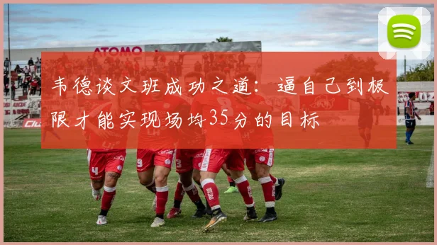 韦德谈文班成功之道：逼自己到极限才能实现场均35分的目标
