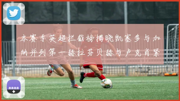本赛季英超拦截榜揭晓凯塞多与加纳并列第一赫拉芬贝赫与卢克肖紧随其后