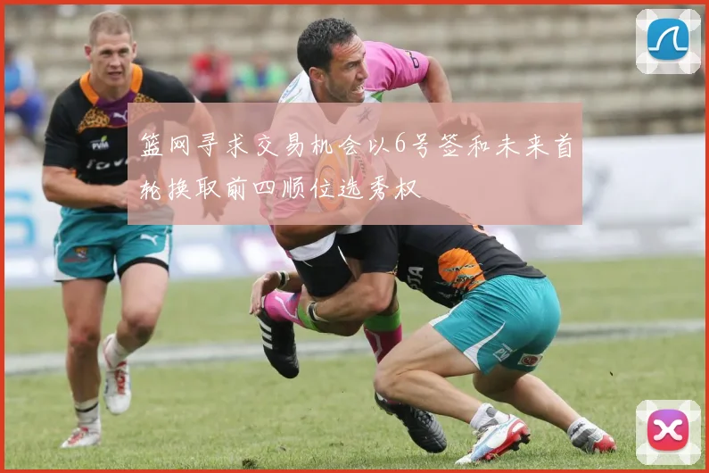 篮网寻求交易机会以6号签和未来首轮换取前四顺位选秀权