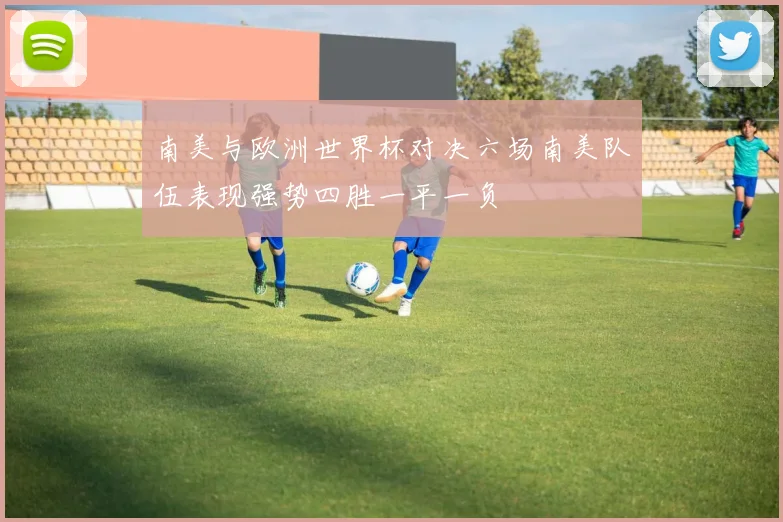 南美与欧洲世界杯对决六场南美队伍表现强势四胜一平一负