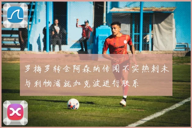 罗梅罗转会阿森纳传闻不实热刺未与利物浦就加克波进行联系