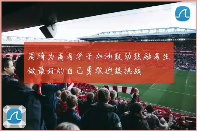 周琦为高考学子加油鼓劲鼓励考生做最好的自己勇敢迎接挑战