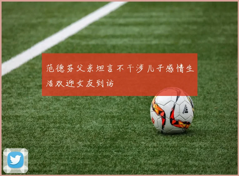 范德芬父亲坦言不干涉儿子感情生活欢迎女友到访